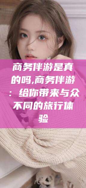 乐陵商务伴游是真的吗,商务伴游：给你带来与众不同的旅行体验