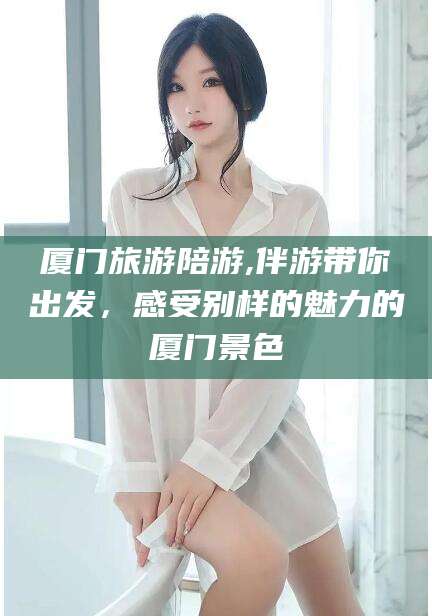 乐陵厦门旅游陪游,伴游带你出发，感受别样的魅力的厦门景色