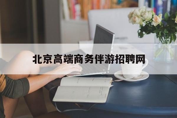 北京高端商务伴游招聘网最新招聘最新资讯（谁能告诉我哪里有乐陵北京高端商务伴游招聘网？）